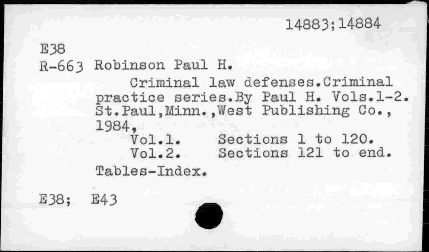 ﻿14883;14884
Е38 R-663
Robinson Paul H.
Criminal law defenses.Criminal practice series.By Paul H. Vols.1-2. St.Paul,Minn.,West Publishing Co., 1984,
Vol.l.	Sections 1 to 120.
Vol.2.	Sections 121 to end.
Tables-Index.
E38;